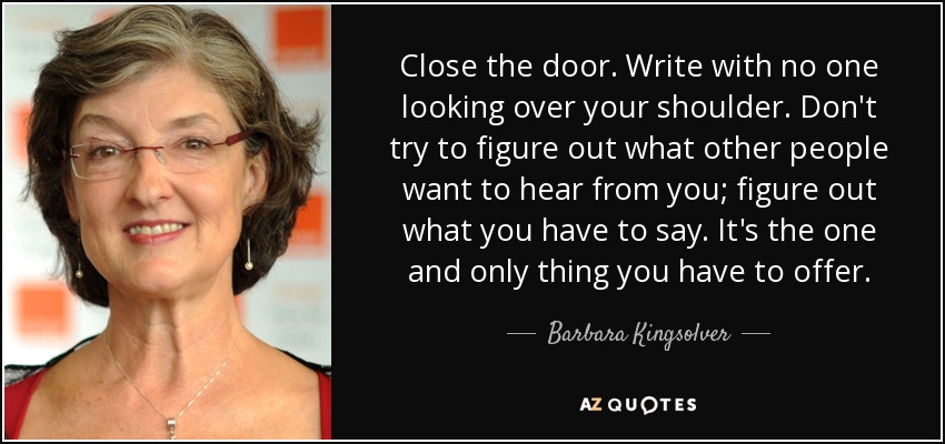 Close the door. Write with no one looking over your shoulder. Don't try to figure out what other people want to hear from you; figure out what you have to say. It's the one and only thing you have to offer. - Barbara Kingsolver