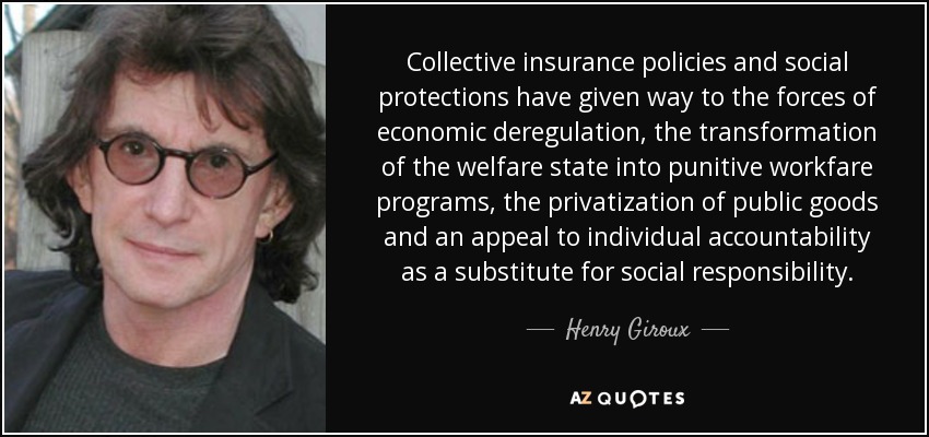 Collective insurance policies and social protections have given way to the forces of economic deregulation, the transformation of the welfare state into punitive workfare programs, the privatization of public goods and an appeal to individual accountability as a substitute for social responsibility. - Henry Giroux