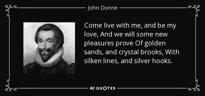 Come live with me, and be my love, And we will some new pleasures prove Of golden sands, and crystal brooks, With silken lines, and silver hooks. - John Donne
