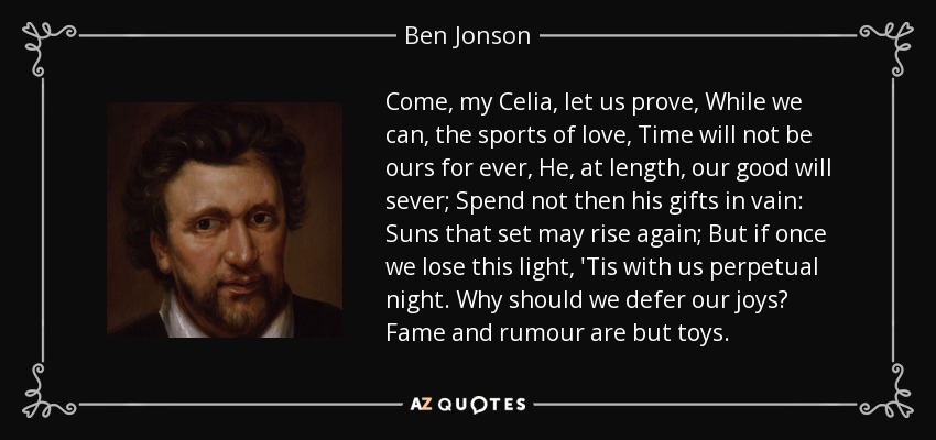 Come, my Celia, let us prove, While we can, the sports of love, Time will not be ours for ever, He, at length, our good will sever; Spend not then his gifts in vain: Suns that set may rise again; But if once we lose this light, 'Tis with us perpetual night. Why should we defer our joys? Fame and rumour are but toys. - Ben Jonson
