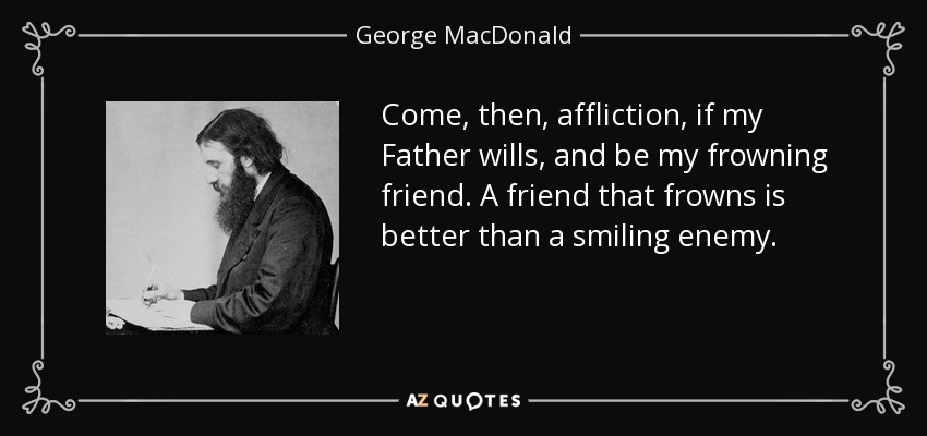 Come, then, affliction, if my Father wills, and be my frowning friend. A friend that frowns is better than a smiling enemy. - George MacDonald
