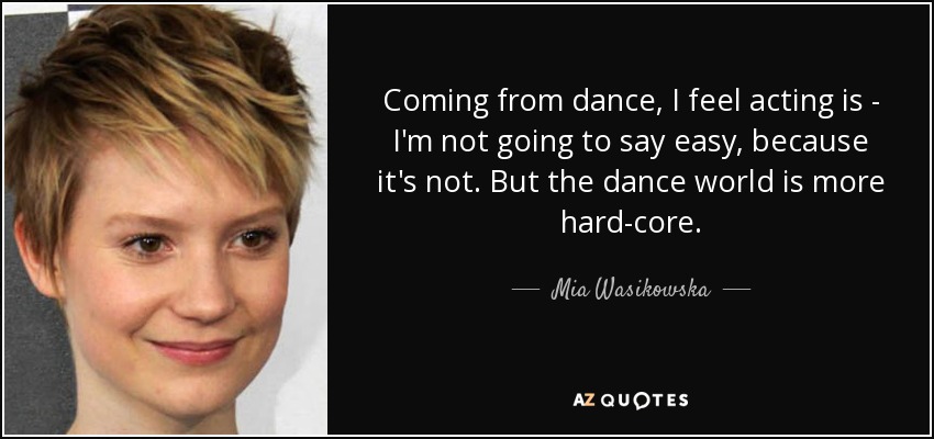 Coming from dance, I feel acting is - I'm not going to say easy, because it's not. But the dance world is more hard-core. - Mia Wasikowska