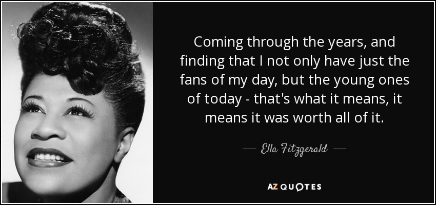 Coming through the years, and finding that I not only have just the fans of my day, but the young ones of today - that's what it means, it means it was worth all of it. - Ella Fitzgerald