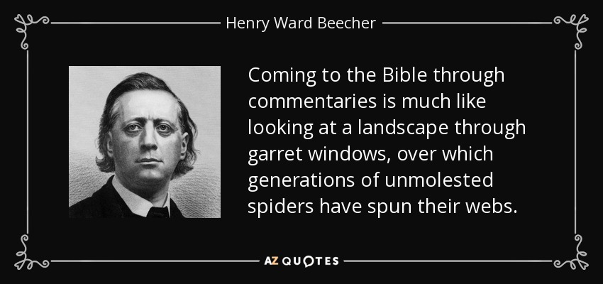 Coming to the Bible through commentaries is much like looking at a landscape through garret windows, over which generations of unmolested spiders have spun their webs. - Henry Ward Beecher