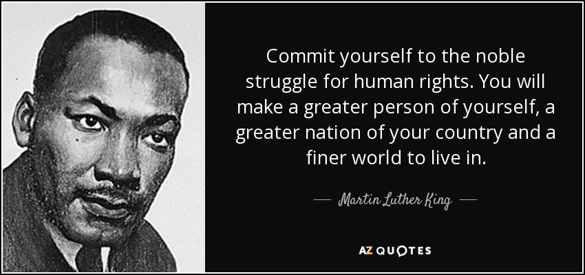 Commit yourself to the noble struggle for human rights. You will make a greater person of yourself, a greater nation of your country and a finer world to live in. - Martin Luther King, Jr.