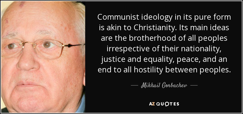La ideología comunista en su forma pura es afín al cristianismo. Sus ideas principales son la fraternidad de todos los pueblos independientemente de su nacionalidad, la justicia y la igualdad, la paz y el fin de toda hostilidad entre los pueblos. - Mijaíl Gorbachov