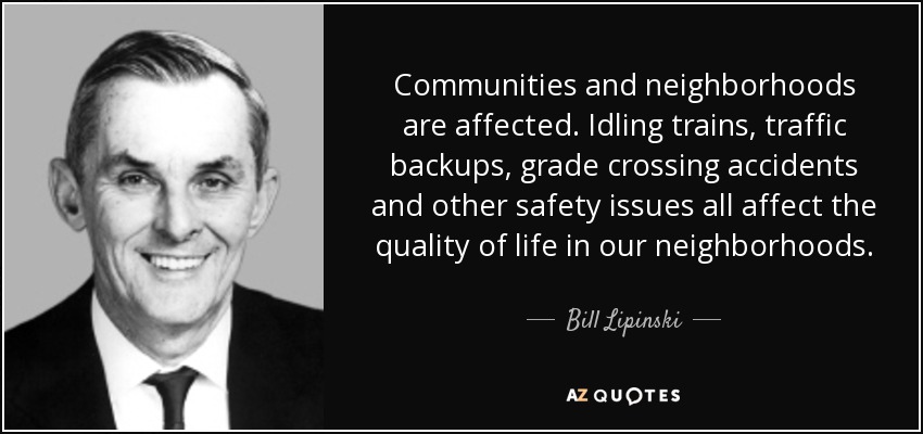 Communities and neighborhoods are affected. Idling trains, traffic backups, grade crossing accidents and other safety issues all affect the quality of life in our neighborhoods. - Bill Lipinski