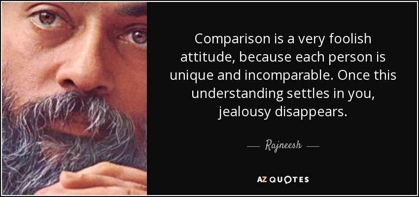 Comparison is a very foolish attitude, because each person is unique and incomparable. Once this understanding settles in you, jealousy disappears. - Rajneesh