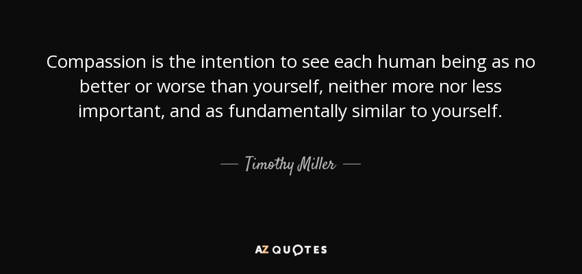 Compassion is the intention to see each human being as no better or worse than yourself, neither more nor less important, and as fundamentally similar to yourself. - Timothy Miller