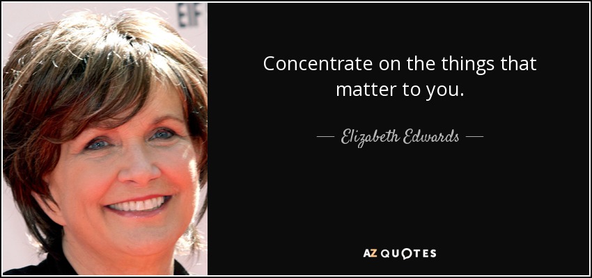 Concentrate on the things that matter to you. - Elizabeth Edwards