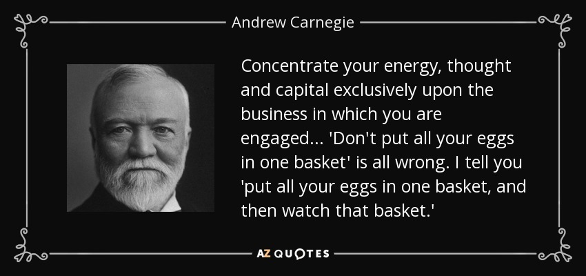 Concentrate your energy, thought and capital exclusively upon the business in which you are engaged... 'Don't put all your eggs in one basket' is all wrong. I tell you 'put all your eggs in one basket, and then watch that basket.' - Andrew Carnegie