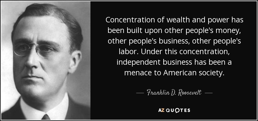 Concentration of wealth and power has been built upon other people's money, other people's business, other people's labor. Under this concentration, independent business has been a menace to American society. - Franklin D. Roosevelt
