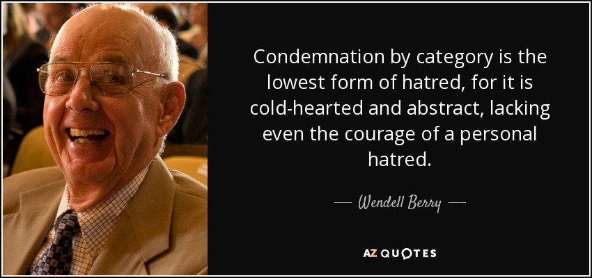 Condemnation by category is the lowest form of hatred, for it is cold-hearted and abstract, lacking even the courage of a personal hatred. - Wendell Berry