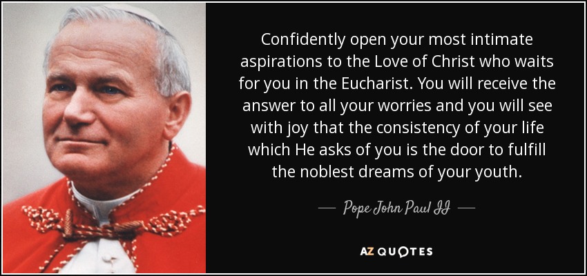 Confidently open your most intimate aspirations to the Love of Christ who waits for you in the Eucharist. You will receive the answer to all your worries and you will see with joy that the consistency of your life which He asks of you is the door to fulfill the noblest dreams of your youth. - Pope John Paul II
