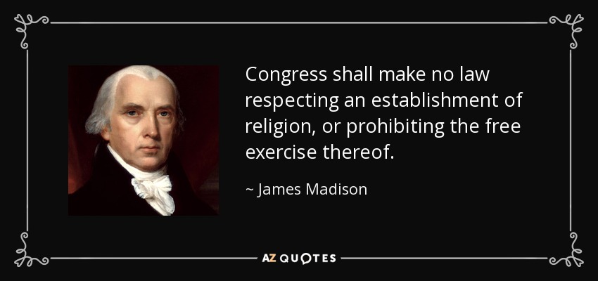 Congress shall make no law respecting an establishment of religion, or prohibiting the free exercise thereof. - James Madison