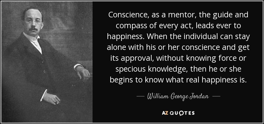 Conscience, as a mentor, the guide and compass of every act, leads ever to happiness. When the individual can stay alone with his or her conscience and get its approval, without knowing force or specious knowledge, then he or she begins to know what real happiness is. - William George Jordan
