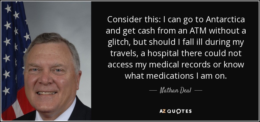 Consider this: I can go to Antarctica and get cash from an ATM without a glitch, but should I fall ill during my travels, a hospital there could not access my medical records or know what medications I am on. - Nathan Deal