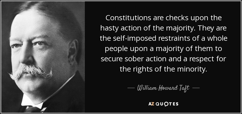 Constitutions are checks upon the hasty action of the majority. They are the self-imposed restraints of a whole people upon a majority of them to secure sober action and a respect for the rights of the minority. - William Howard Taft