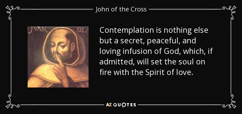 Contemplation is nothing else but a secret, peaceful, and loving infusion of God, which, if admitted, will set the soul on fire with the Spirit of love. - John of the Cross