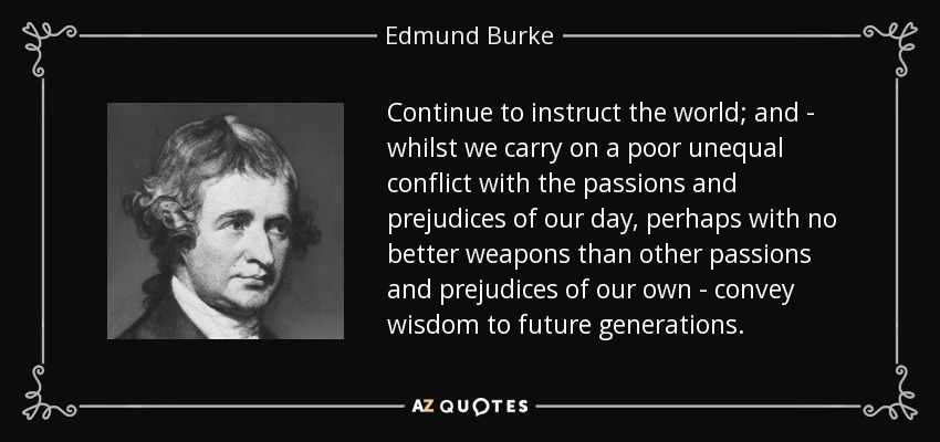 Continue to instruct the world; and - whilst we carry on a poor unequal conflict with the passions and prejudices of our day, perhaps with no better weapons than other passions and prejudices of our own - convey wisdom to future generations. - Edmund Burke