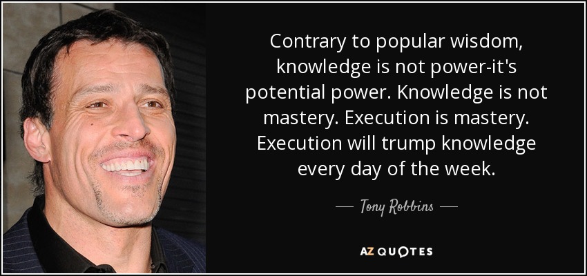 Contrary to popular wisdom, knowledge is not power-it's potential power. Knowledge is not mastery. Execution is mastery. Execution will trump knowledge every day of the week. - Tony Robbins