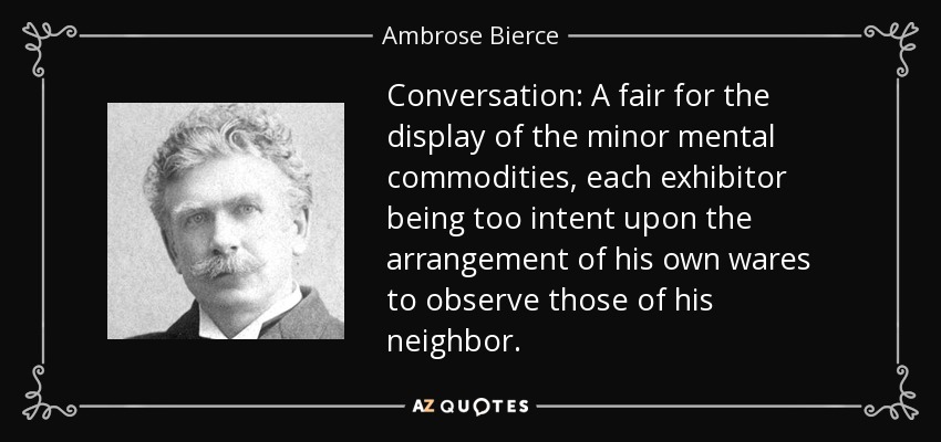 Conversation: A fair for the display of the minor mental commodities, each exhibitor being too intent upon the arrangement of his own wares to observe those of his neighbor. - Ambrose Bierce