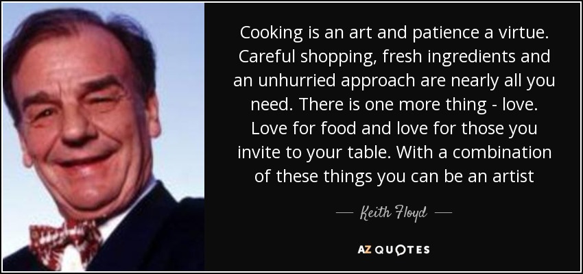 Cooking is an art and patience a virtue. Careful shopping, fresh ingredients and an unhurried approach are nearly all you need. There is one more thing - love. Love for food and love for those you invite to your table. With a combination of these things you can be an artist - Keith Floyd