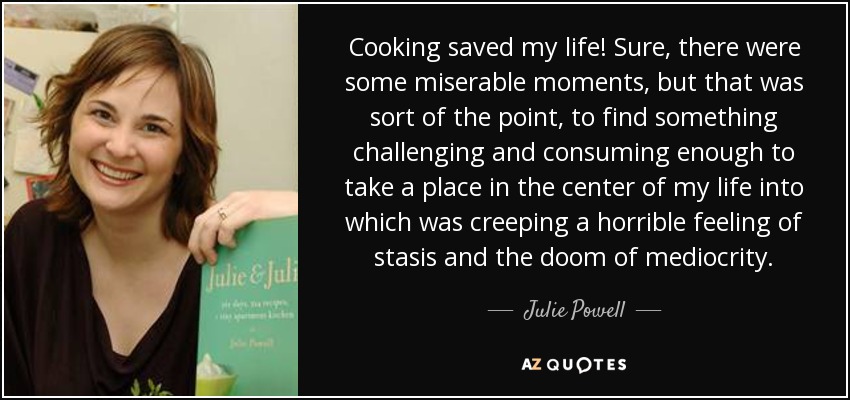 Cooking saved my life! Sure, there were some miserable moments, but that was sort of the point, to find something challenging and consuming enough to take a place in the center of my life into which was creeping a horrible feeling of stasis and the doom of mediocrity. - Julie Powell