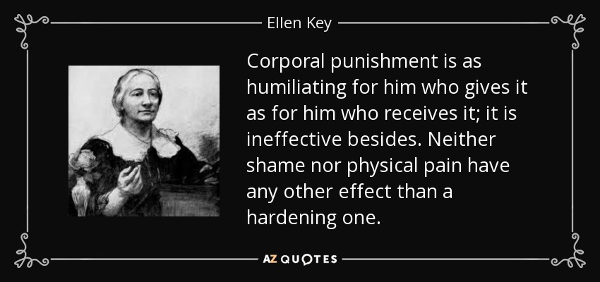 Corporal punishment is as humiliating for him who gives it as for him who receives it; it is ineffective besides. Neither shame nor physical pain have any other effect than a hardening one. - Ellen Key