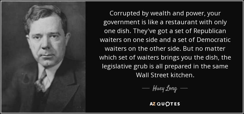 Corrupted by wealth and power, your government is like a restaurant with only one dish. They've got a set of Republican waiters on one side and a set of Democratic waiters on the other side. But no matter which set of waiters brings you the dish, the legislative grub is all prepared in the same Wall Street kitchen. - Huey Long