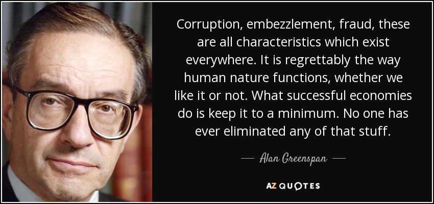 Corruption, embezzlement, fraud, these are all characteristics which exist everywhere. It is regrettably the way human nature functions, whether we like it or not. What successful economies do is keep it to a minimum. No one has ever eliminated any of that stuff. - Alan Greenspan