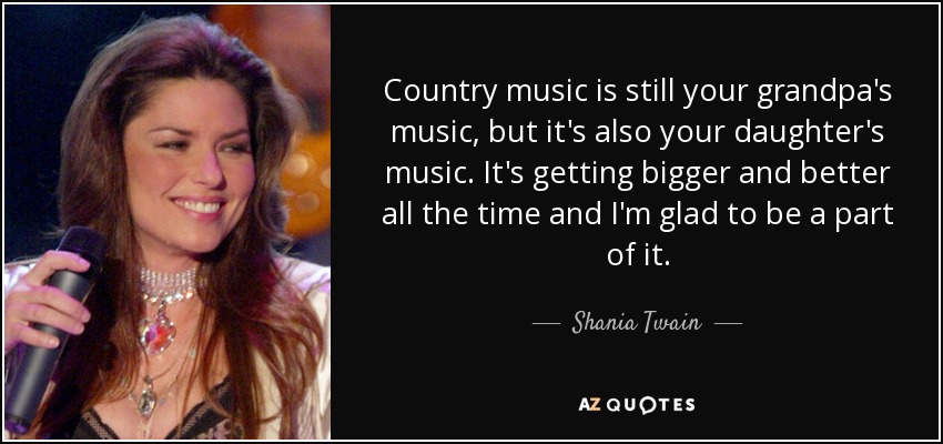 Country music is still your grandpa's music, but it's also your daughter's music. It's getting bigger and better all the time and I'm glad to be a part of it. - Shania Twain