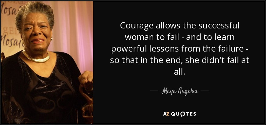 Courage allows the successful woman to fail - and to learn powerful lessons from the failure - so that in the end, she didn't fail at all. - Maya Angelou