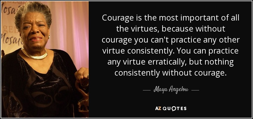 Courage is the most important of all the virtues, because without courage you can't practice any other virtue consistently. You can practice any virtue erratically, but nothing consistently without courage. - Maya Angelou