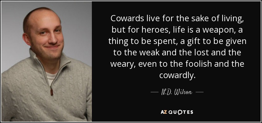 Cowards live for the sake of living, but for heroes, life is a weapon, a thing to be spent, a gift to be given to the weak and the lost and the weary, even to the foolish and the cowardly. - N.D. Wilson