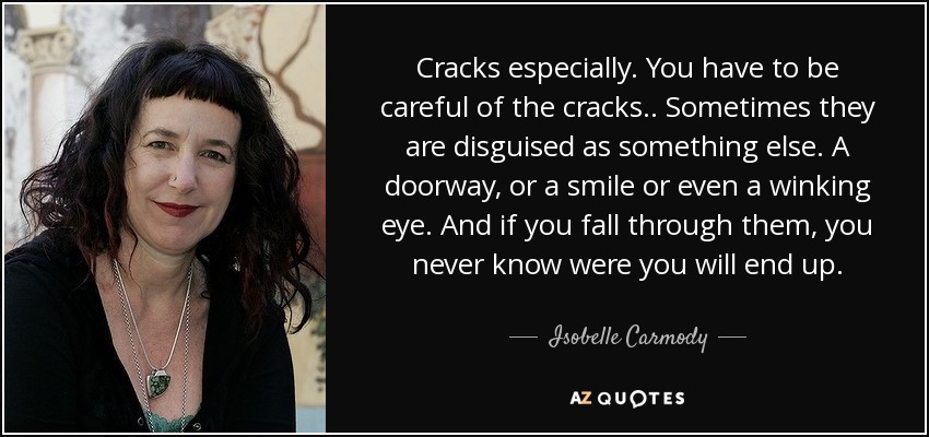 Cracks especially. You have to be careful of the cracks.. Sometimes they are disguised as something else. A doorway, or a smile or even a winking eye. And if you fall through them, you never know were you will end up. - Isobelle Carmody