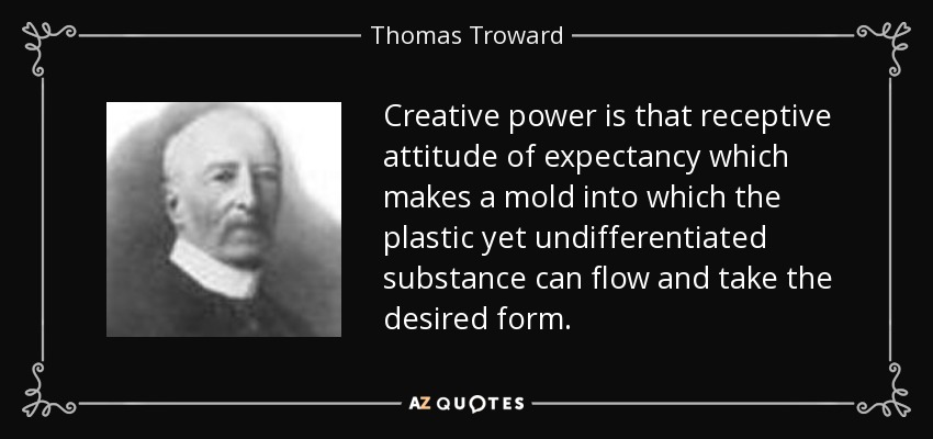 Creative power is that receptive attitude of expectancy which makes a mold into which the plastic yet undifferentiated substance can flow and take the desired form. - Thomas Troward