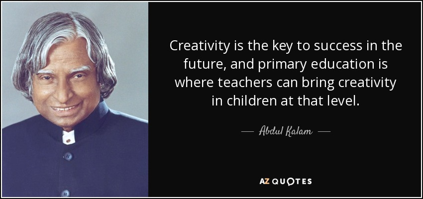 Creativity is the key to success in the future, and primary education is where teachers can bring creativity in children at that level. - Abdul Kalam