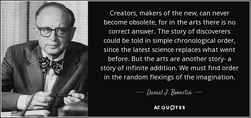 Creators, makers of the new, can never become obsolete, for in the arts there is no correct answer. The story of discoverers could be told in simple chronological order, since the latest science replaces what went before. But the arts are another story- a story of infinite addition. We must find order in the random flexings of the imagination. - Daniel J. Boorstin