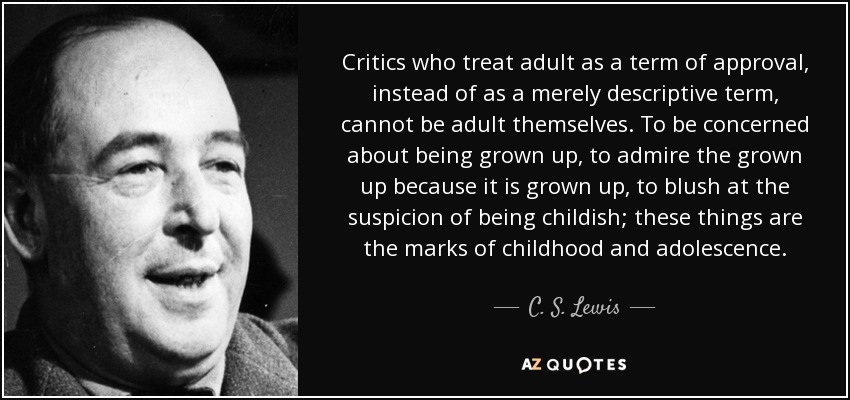 Critics who treat adult as a term of approval, instead of as a merely descriptive term, cannot be adult themselves. To be concerned about being grown up, to admire the grown up because it is grown up, to blush at the suspicion of being childish; these things are the marks of childhood and adolescence. - C. S. Lewis