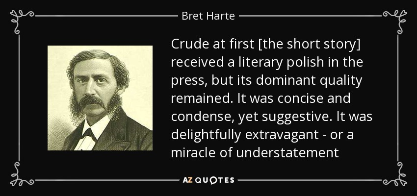 Crude at first [the short story] received a literary polish in the press, but its dominant quality remained. It was concise and condense, yet suggestive. It was delightfully extravagant - or a miracle of understatement - Bret Harte