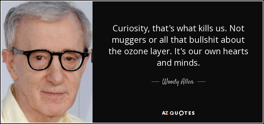 Curiosity, that's what kills us. Not muggers or all that bullshit about the ozone layer. It's our own hearts and minds. - Woody Allen