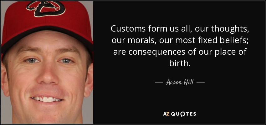 Customs form us all, our thoughts, our morals, our most fixed beliefs; are consequences of our place of birth. - Aaron Hill