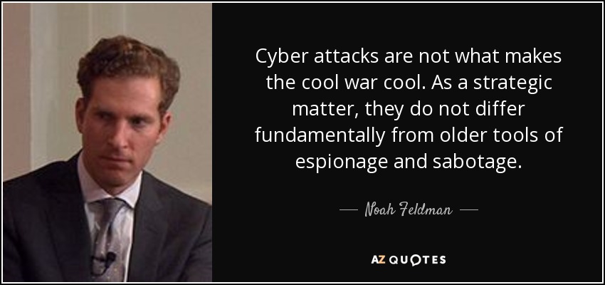 Cyber attacks are not what makes the cool war cool. As a strategic matter, they do not differ fundamentally from older tools of espionage and sabotage. - Noah Feldman