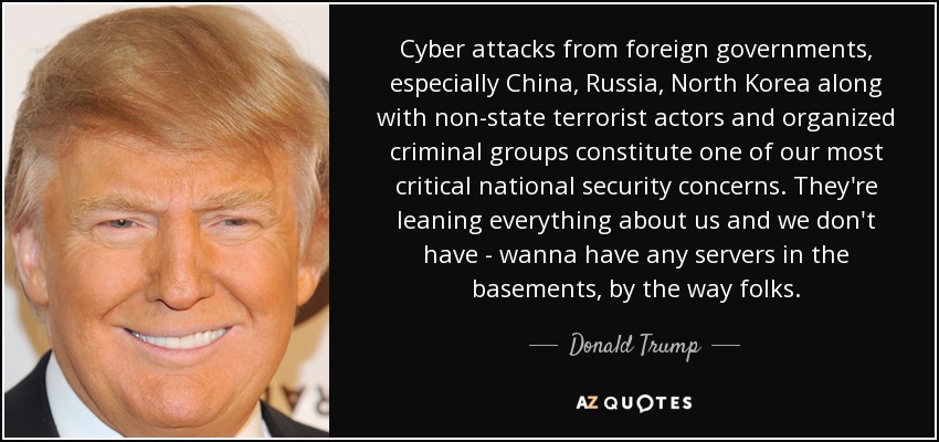 Cyber attacks from foreign governments, especially China, Russia, North Korea along with non-state terrorist actors and organized criminal groups constitute one of our most critical national security concerns. They're leaning everything about us and we don't have - wanna have any servers in the basements, by the way folks. - Donald Trump