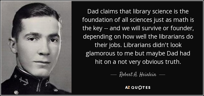 Dad claims that library science is the foundation of all sciences just as math is the key -- and we will survive or founder, depending on how well the librarians do their jobs. Librarians didn't look glamorous to me but maybe Dad had hit on a not very obvious truth. - Robert A. Heinlein
