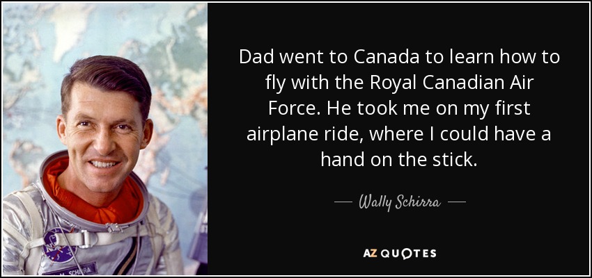 Dad went to Canada to learn how to fly with the Royal Canadian Air Force. He took me on my first airplane ride, where I could have a hand on the stick. - Wally Schirra