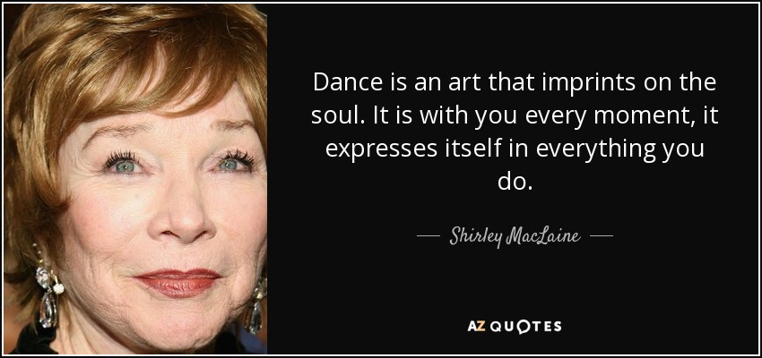 Dance is an art that imprints on the soul. It is with you every moment, it expresses itself in everything you do. - Shirley MacLaine