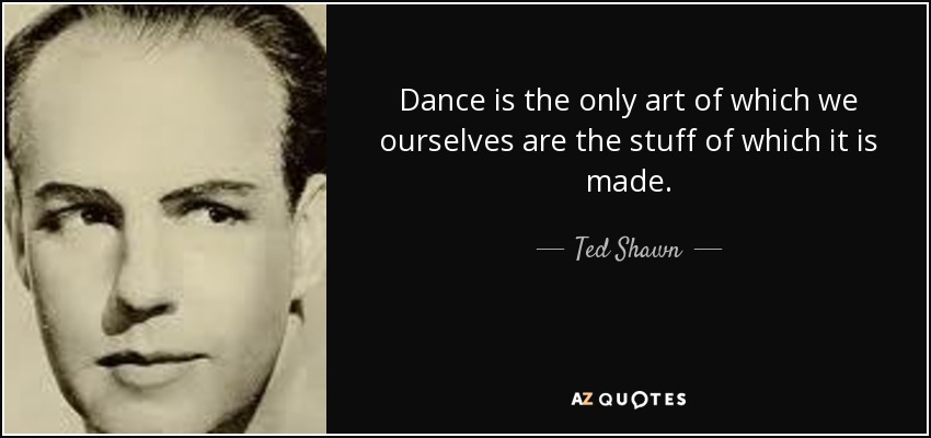 Dance is the only art of which we ourselves are the stuff of which it is made. - Ted Shawn