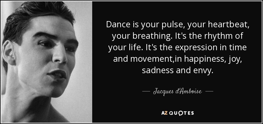 Dance is your pulse, your heartbeat, your breathing. It's the rhythm of your life. It's the expression in time and movement,in happiness, joy, sadness and envy. - Jacques d'Amboise